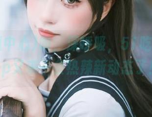 吸，深呼吸，51吃瓜中心app又来一条热辣新动态了！