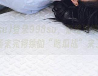登录998su，你绝对想不到又一场未完待续的“吃瓜战”来了！