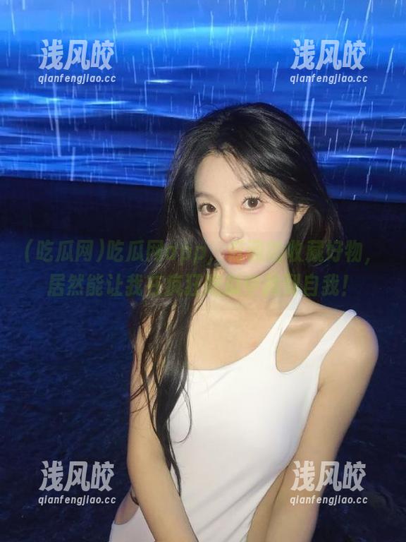 吃瓜网app，低调的收藏好物，居然能让我在疯狂吃瓜中找到自我！