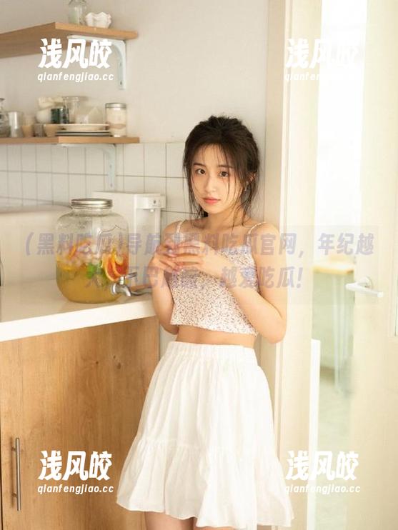 黑料吃瓜 导航到黑料吃瓜官网,年纪越大,下巴越酸,越爱吃瓜!