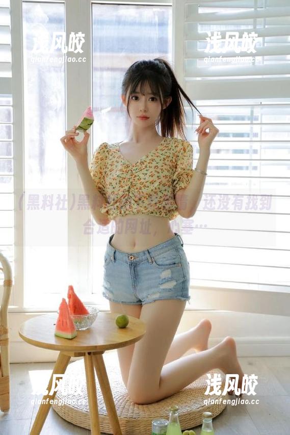 黑料社 黑料社的下载事情,还没有找到合适的网址,心塞…